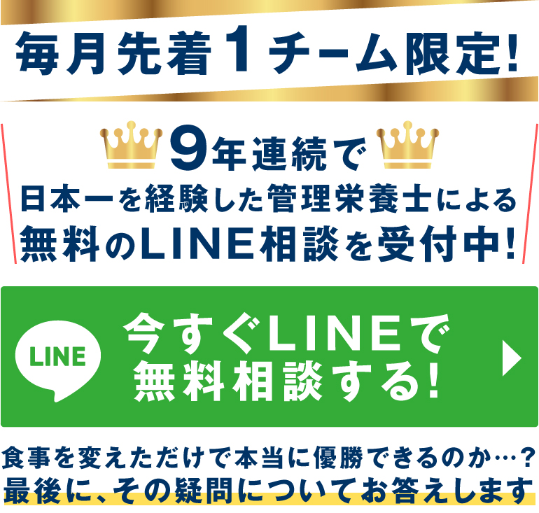 毎月先着1チーム限定！9年連続で日本一を経験した栄養管理士による無料のLINE相談を受付中！今すぐLINEで無料相談する！食事を変えただけで本当に優勝できるのか…？最後に、その疑問についてお答えします