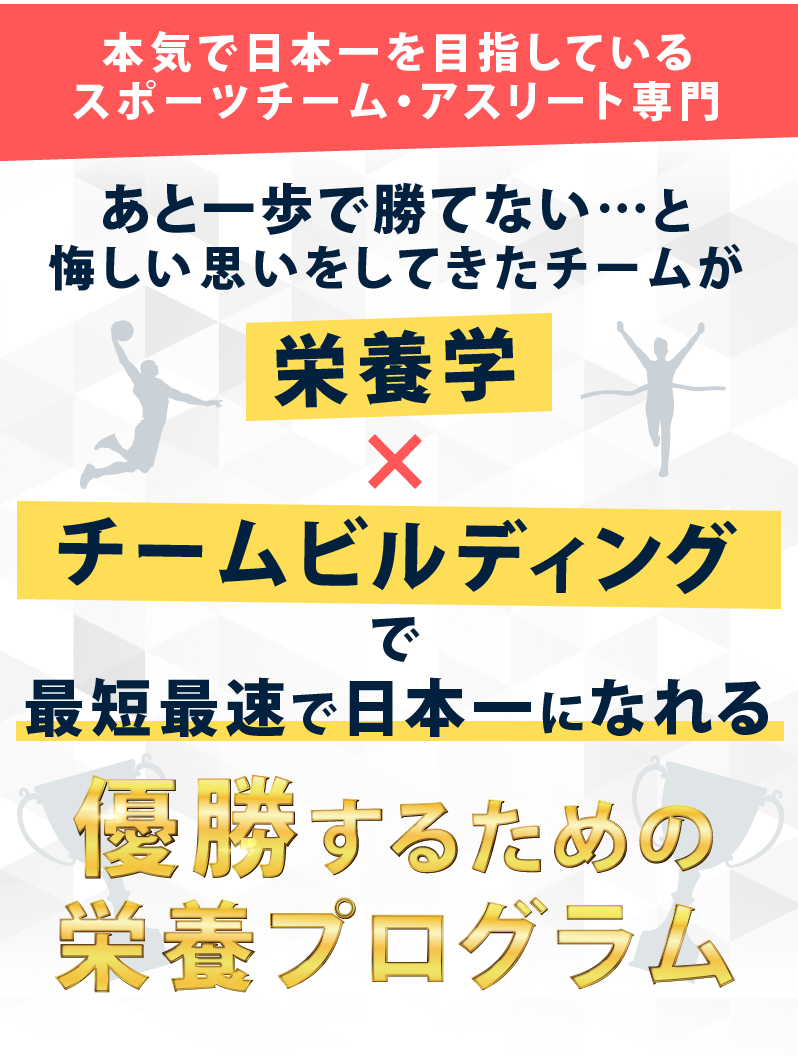 本気で日本一を目指しているスポーツチーム・アスリート専門。「あと一歩で勝てない…」と悔しい思いをしてきたチームが栄養学×チームビルディングで最短最速で日本一になれる優勝するための栄養プログラム