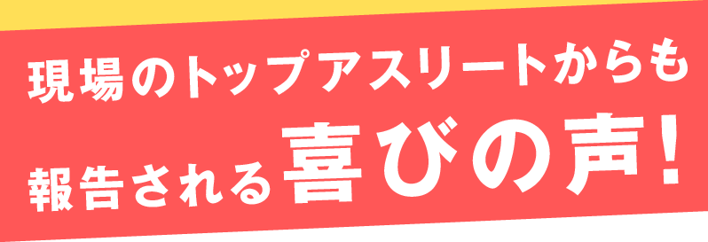 現場のトップアスリートからも報告される喜びの声！