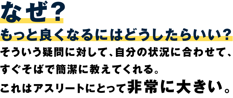 なぜ？もっと良くなるにはどうしたらいい？そういう疑問に対して、自分の状況に合わせて、すぐそばで完結に教えてくれるこれはアスリートにとって非常に大きい。